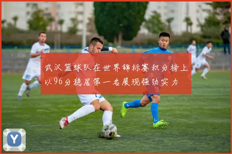 武汉篮球队在世界锦标赛积分榜上以96分稳居第一名展现强劲实力