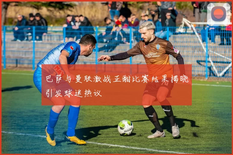 巴萨与曼联激战正酣比赛结果揭晓引发球迷热议