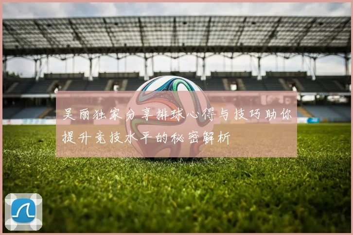吴丽独家分享排球心得与技巧助你提升竞技水平的秘密解析