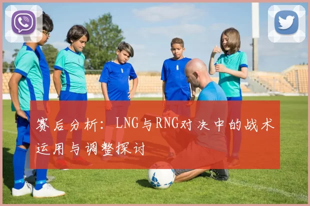 赛后分析：LNG与RNG对决中的战术运用与调整探讨