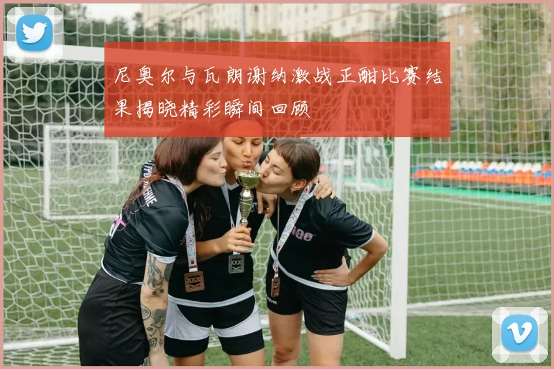 尼奥尔与瓦朗谢纳激战正酣比赛结果揭晓精彩瞬间回顾