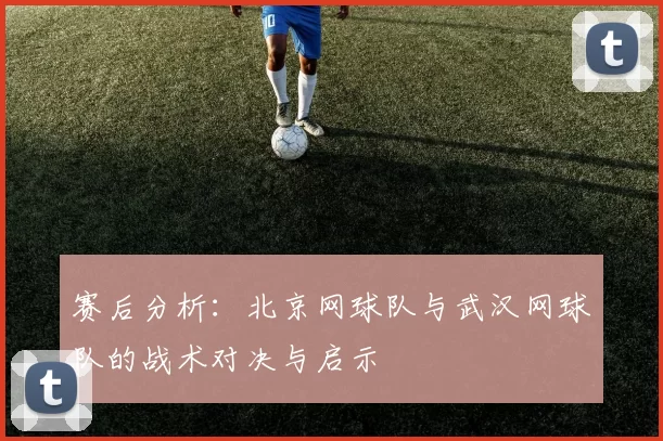 赛后分析：北京网球队与武汉网球队的战术对决与启示
