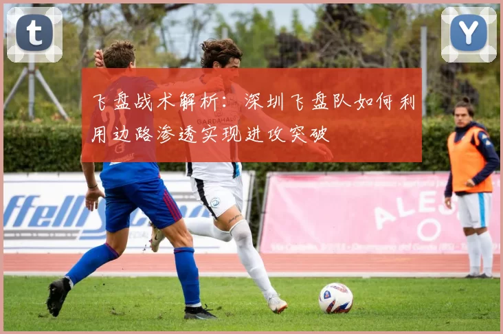 飞盘战术解析：深圳飞盘队如何利用边路渗透实现进攻突破