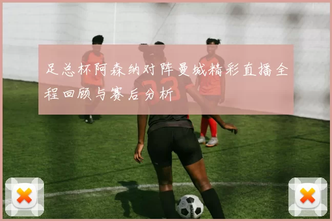 足总杯阿森纳对阵曼城精彩直播全程回顾与赛后分析