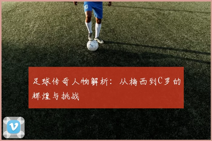 足球传奇人物解析：从梅西到C罗的辉煌与挑战