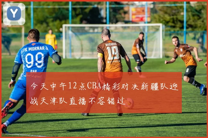 今天中午12点CBA精彩对决新疆队迎战天津队直播不容错过