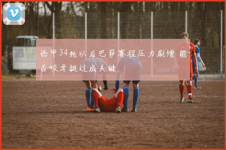 西甲34轮以后巴萨赛程压力剧增 能否咬牙挺过成关键