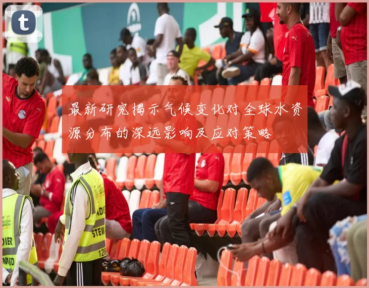 最新研究揭示气候变化对全球水资源分布的深远影响及应对策略