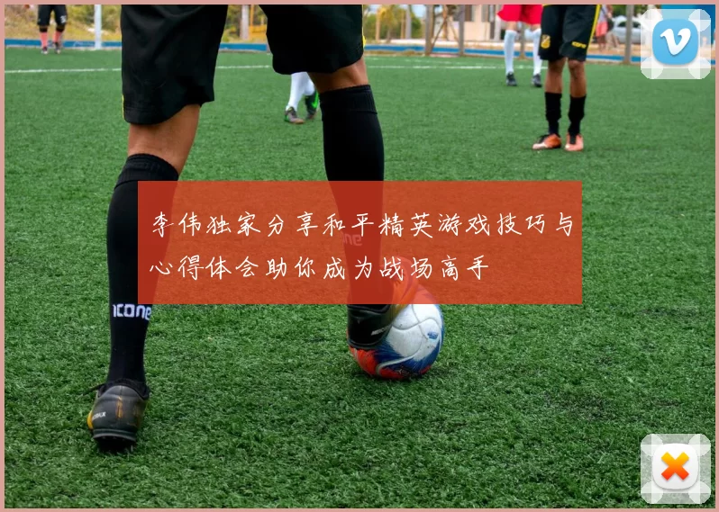 李伟独家分享和平精英游戏技巧与心得体会助你成为战场高手