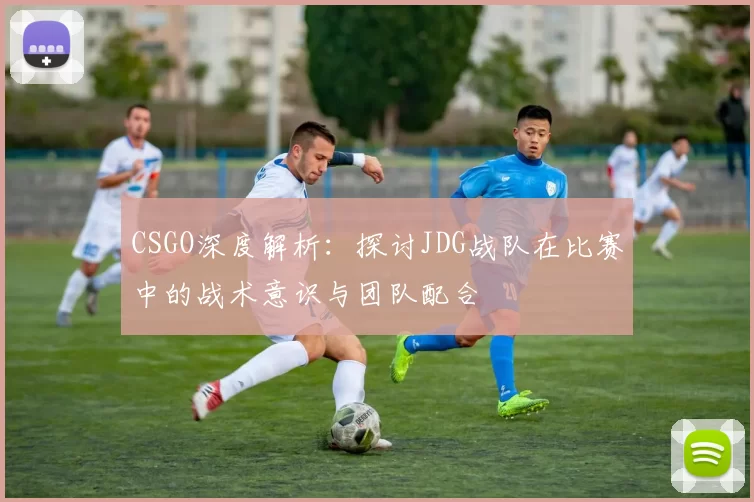 CSGO深度解析：探讨JDG战队在比赛中的战术意识与团队配合