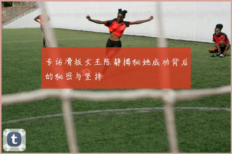 专访滑板女王陈静揭秘她成功背后的秘密与坚持