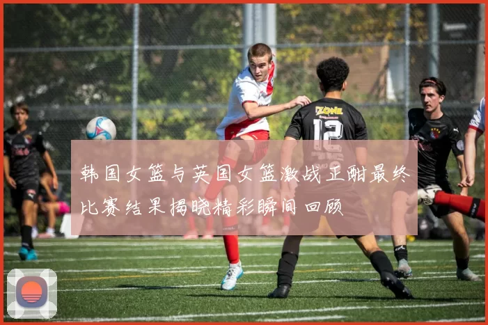 韩国女篮与英国女篮激战正酣最终比赛结果揭晓精彩瞬间回顾