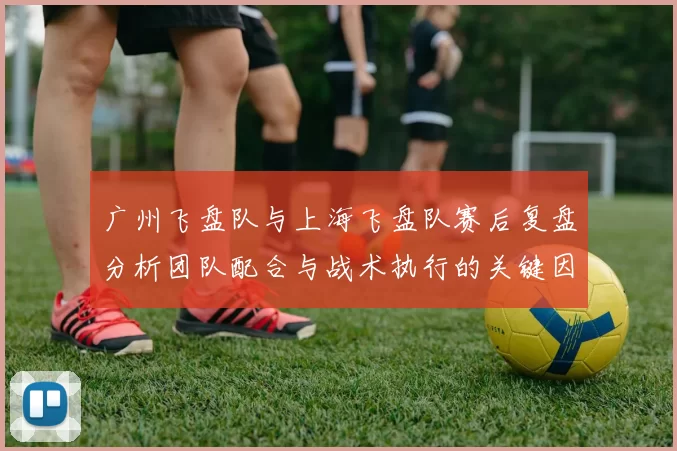 广州飞盘队与上海飞盘队赛后复盘分析团队配合与战术执行的关键因素