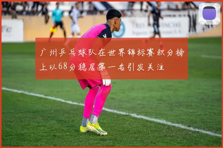 广州乒乓球队在世界锦标赛积分榜上以68分稳居第一名引发关注