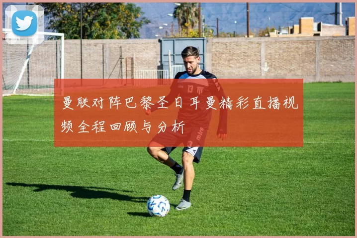 曼联对阵巴黎圣日耳曼精彩直播视频全程回顾与分析