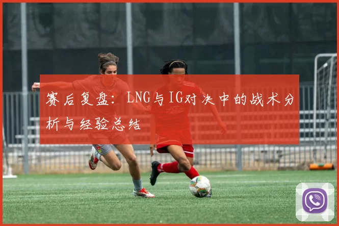 赛后复盘：LNG与IG对决中的战术分析与经验总结