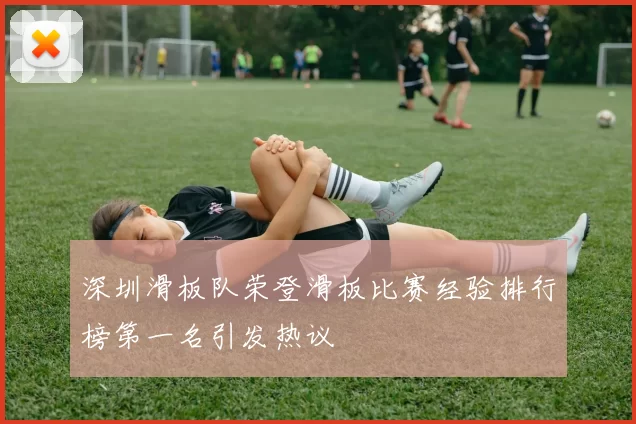 深圳滑板队荣登滑板比赛经验排行榜第一名引发热议