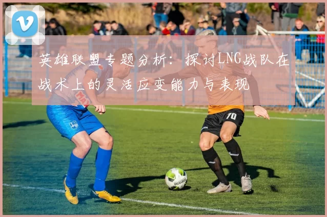 英雄联盟专题分析：探讨LNG战队在战术上的灵活应变能力与表现