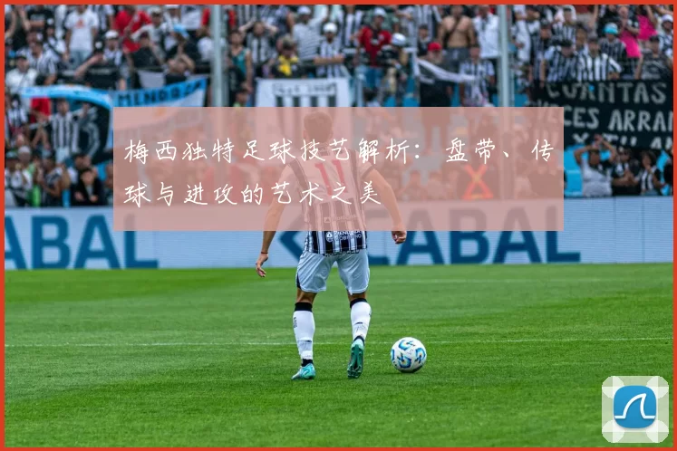梅西独特足球技艺解析：盘带、传球与进攻的艺术之美