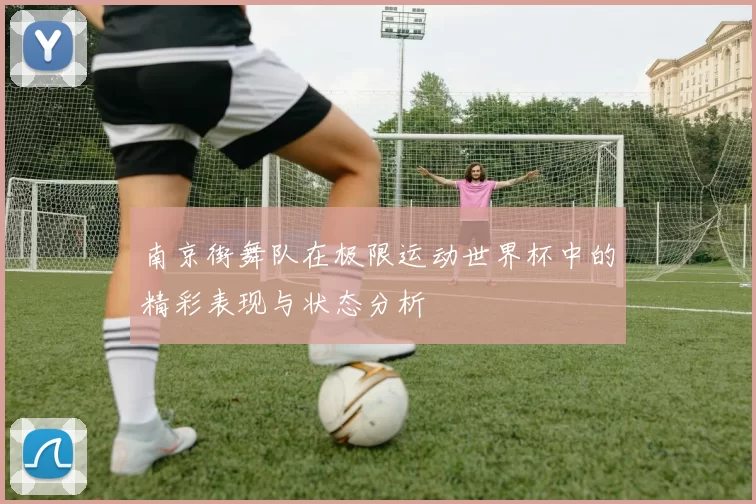 南京街舞队在极限运动世界杯中的精彩表现与状态分析