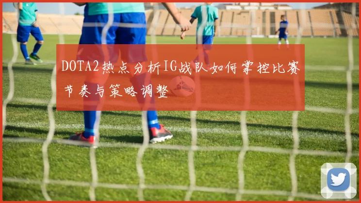 DOTA2热点分析IG战队如何掌控比赛节奏与策略调整
