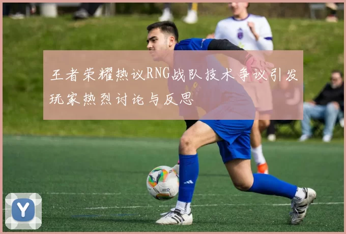 王者荣耀热议RNG战队技术争议引发玩家热烈讨论与反思