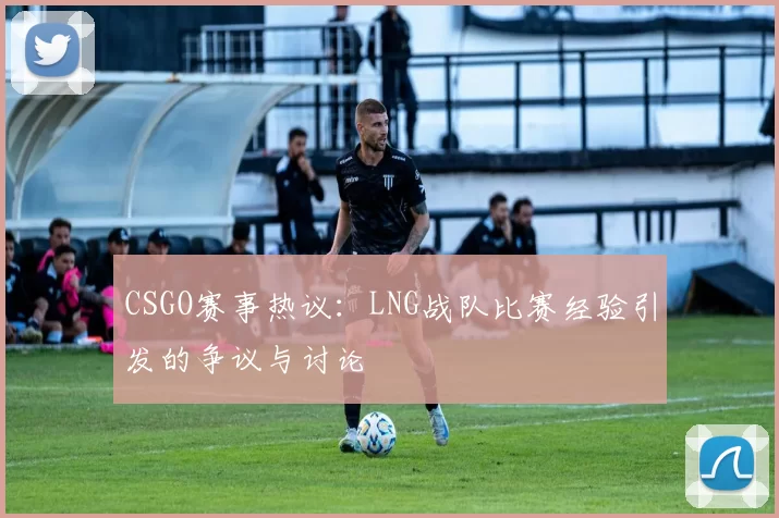 CSGO赛事热议：LNG战队比赛经验引发的争议与讨论