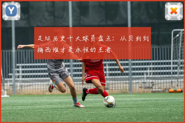 足坛历史十大球员盘点：从贝利到梅西谁才是永恒的王者