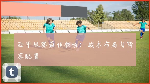 西甲联赛最佳教练：战术布局与阵容配置