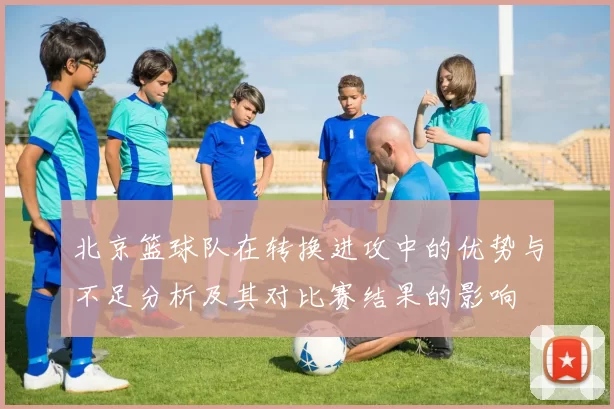北京篮球队在转换进攻中的优势与不足分析及其对比赛结果的影响