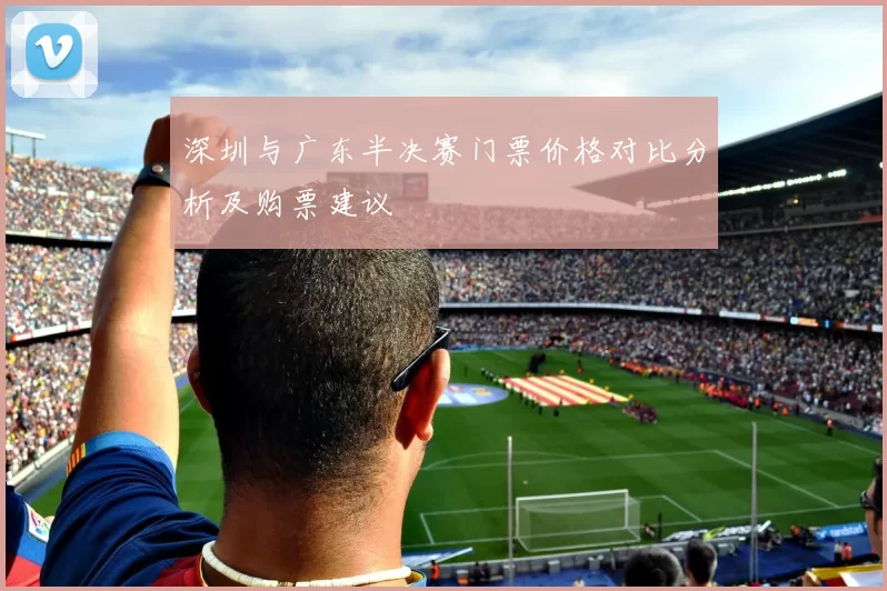 深圳与广东半决赛门票价格对比分析及购票建议